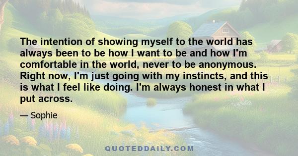 The intention of showing myself to the world has always been to be how I want to be and how I'm comfortable in the world, never to be anonymous. Right now, I'm just going with my instincts, and this is what I feel like