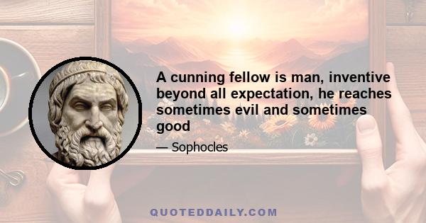 A cunning fellow is man, inventive beyond all expectation, he reaches sometimes evil and sometimes good