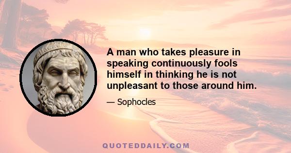 A man who takes pleasure in speaking continuously fools himself in thinking he is not unpleasant to those around him.