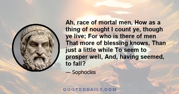 Ah, race of mortal men, How as a thing of nought I count ye, though ye live; For who is there of men That more of blessing knows, Than just a little while To seem to prosper well, And, having seemed, to fall?