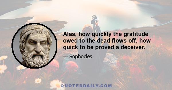 Alas, how quickly the gratitude owed to the dead flows off, how quick to be proved a deceiver.