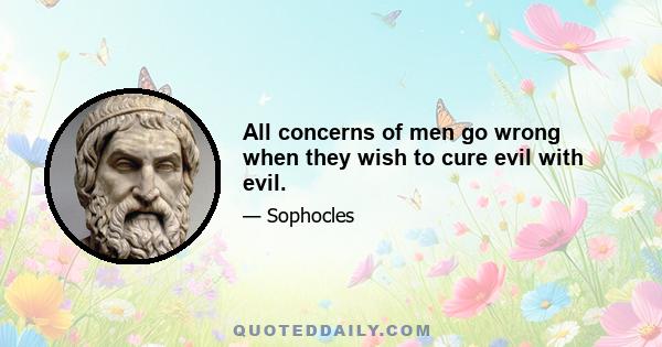 All concerns of men go wrong when they wish to cure evil with evil.