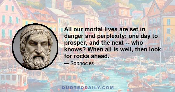 All our mortal lives are set in danger and perplexity: one day to prosper, and the next -- who knows? When all is well, then look for rocks ahead.