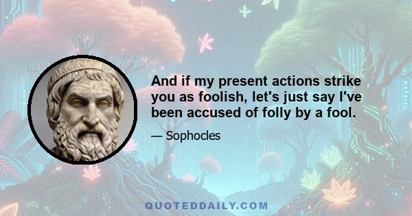 And if my present actions strike you as foolish, let's just say I've been accused of folly by a fool.