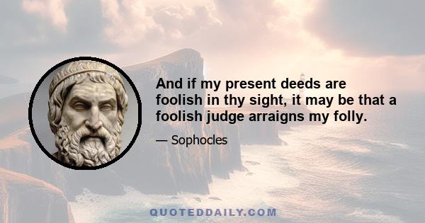 And if my present deeds are foolish in thy sight, it may be that a foolish judge arraigns my folly.