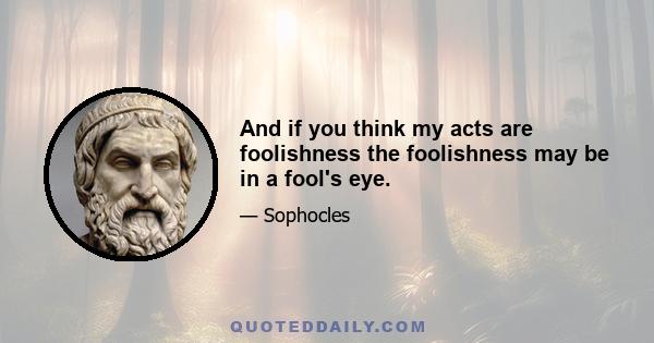 And if you think my acts are foolishness the foolishness may be in a fool's eye.