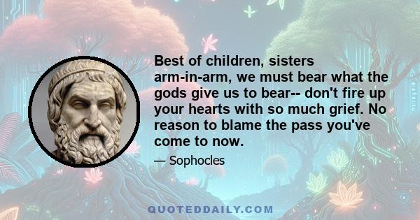 Best of children, sisters arm-in-arm, we must bear what the gods give us to bear-- don't fire up your hearts with so much grief. No reason to blame the pass you've come to now.