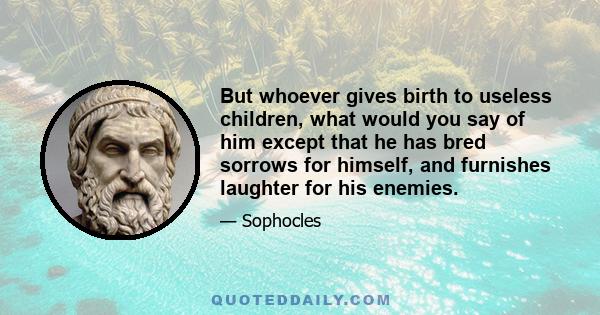 But whoever gives birth to useless children, what would you say of him except that he has bred sorrows for himself, and furnishes laughter for his enemies.