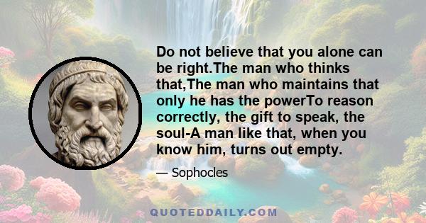 Do not believe that you alone can be right.The man who thinks that,The man who maintains that only he has the powerTo reason correctly, the gift to speak, the soul-A man like that, when you know him, turns out empty.