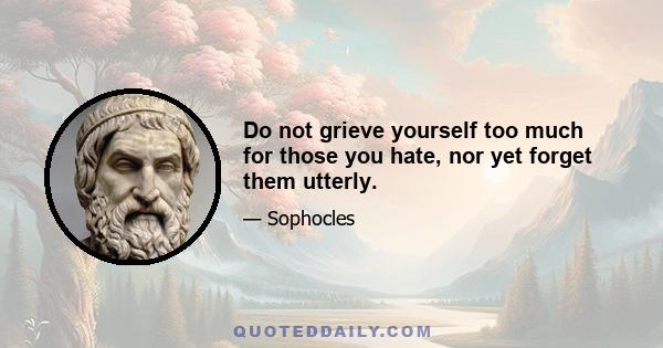 Do not grieve yourself too much for those you hate, nor yet forget them utterly.