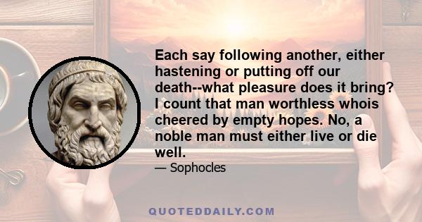 Each say following another, either hastening or putting off our death--what pleasure does it bring? I count that man worthless whois cheered by empty hopes. No, a noble man must either live or die well.