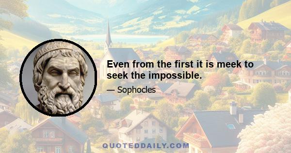 Even from the first it is meek to seek the impossible.