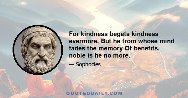 For kindness begets kindness evermore, But he from whose mind fades the memory Of benefits, noble is he no more.