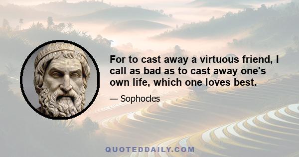 For to cast away a virtuous friend, I call as bad as to cast away one's own life, which one loves best.