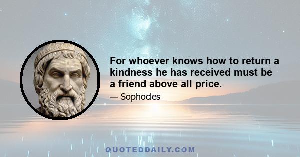 For whoever knows how to return a kindness he has received must be a friend above all price.