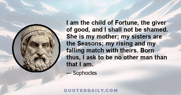 I am the child of Fortune, the giver of good, and I shall not be shamed. She is my mother; my sisters are the Seasons; my rising and my falling match with theirs. Born thus, I ask to be no other man than that I am.