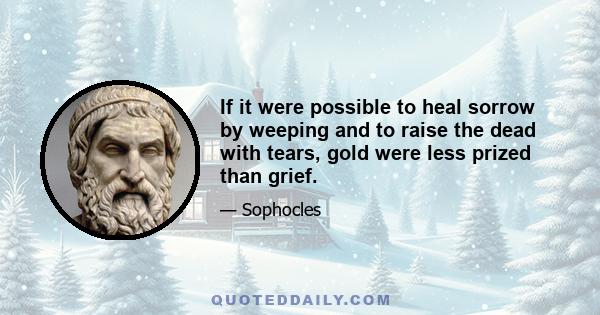 If it were possible to heal sorrow by weeping and to raise the dead with tears, gold were less prized than grief.