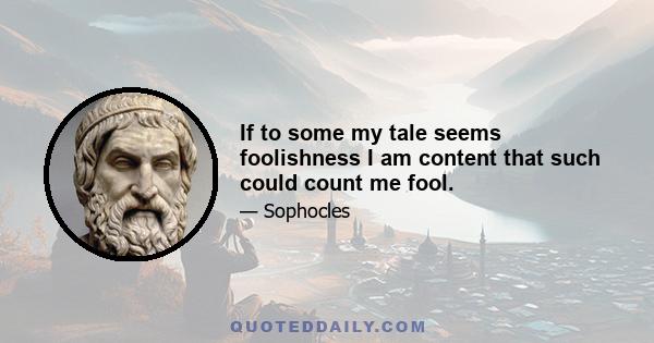 If to some my tale seems foolishness I am content that such could count me fool.