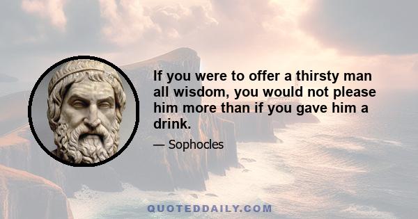 If you were to offer a thirsty man all wisdom, you would not please him more than if you gave him a drink.