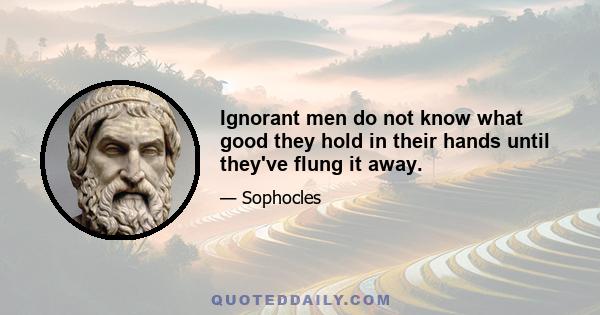 Ignorant men do not know what good they hold in their hands until they've flung it away.