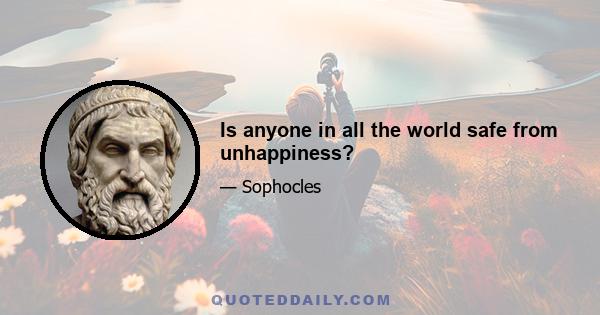 Is anyone in all the world safe from unhappiness?