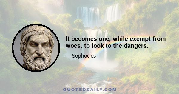 It becomes one, while exempt from woes, to look to the dangers.