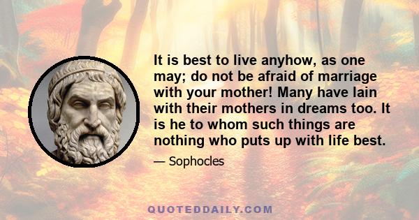 It is best to live anyhow, as one may; do not be afraid of marriage with your mother! Many have lain with their mothers in dreams too. It is he to whom such things are nothing who puts up with life best.