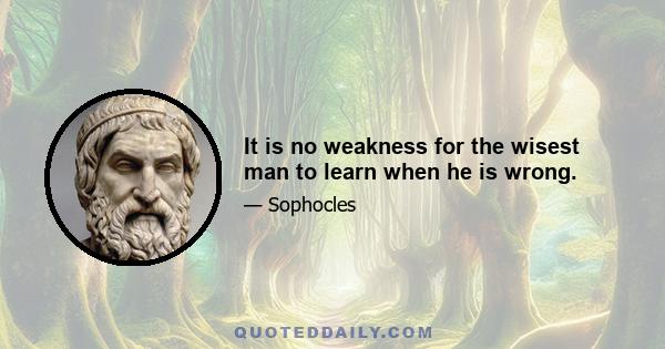 It is no weakness for the wisest man to learn when he is wrong.