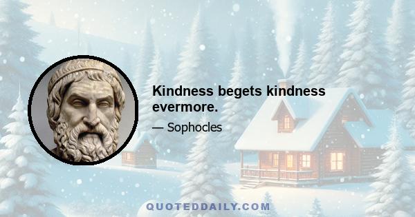 Kindness begets kindness evermore.