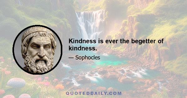 Kindness is ever the begetter of kindness.