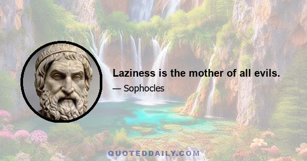 Laziness is the mother of all evils.