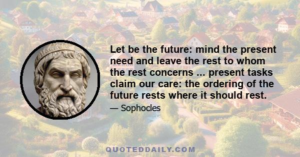 Let be the future: mind the present need and leave the rest to whom the rest concerns ... present tasks claim our care: the ordering of the future rests where it should rest.