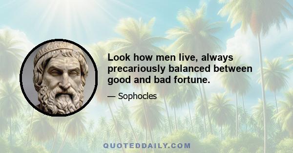 Look how men live, always precariously balanced between good and bad fortune.