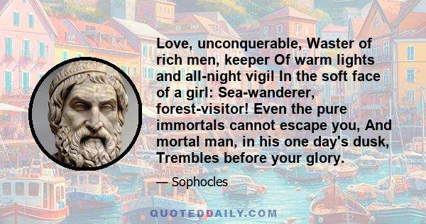 Love, unconquerable, Waster of rich men, keeper Of warm lights and all-night vigil In the soft face of a girl: Sea-wanderer, forest-visitor! Even the pure immortals cannot escape you, And mortal man, in his one day's