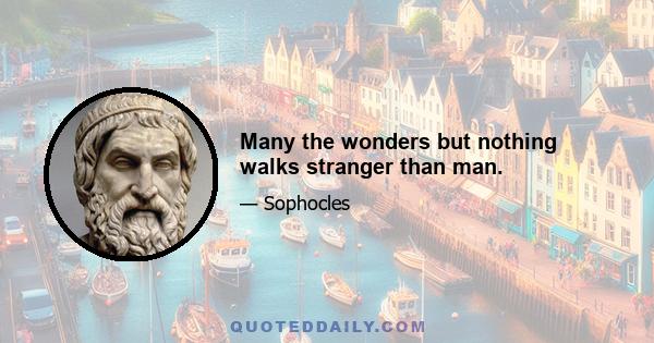 Many the wonders but nothing walks stranger than man.