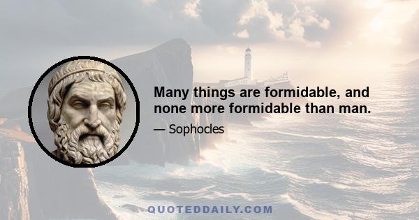 Many things are formidable, and none more formidable than man.