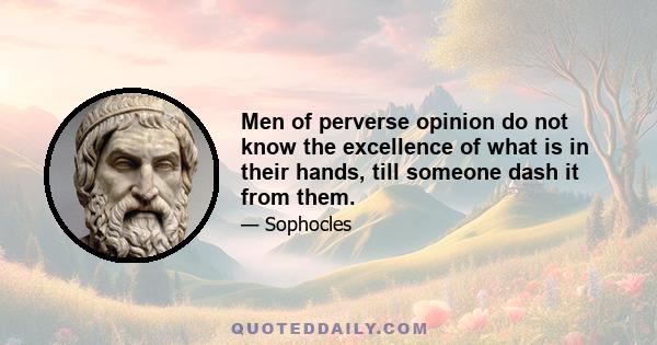 Men of perverse opinion do not know the excellence of what is in their hands, till someone dash it from them.