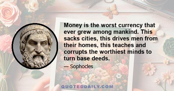 Money is the worst currency that ever grew among mankind. This sacks cities, this drives men from their homes, this teaches and corrupts the worthiest minds to turn base deeds.