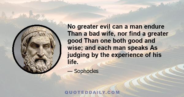 No greater evil can a man endure Than a bad wife, nor find a greater good Than one both good and wise; and each man speaks As judging by the experience of his life.