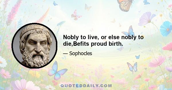 Nobly to live, or else nobly to die,Befits proud birth.