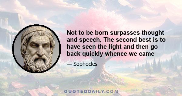 Not to be born surpasses thought and speech. The second best is to have seen the light and then go back quickly whence we came