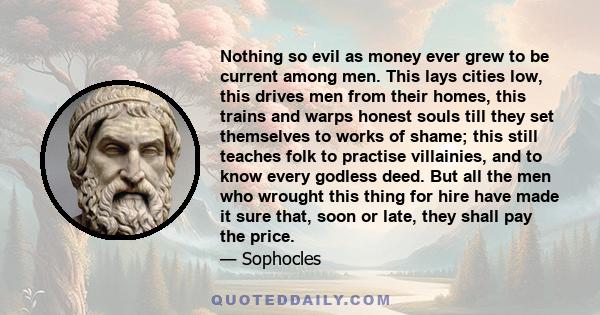 Nothing so evil as money ever grew to be current among men. This lays cities low, this drives men from their homes, this trains and warps honest souls till they set themselves to works of shame; this still teaches folk