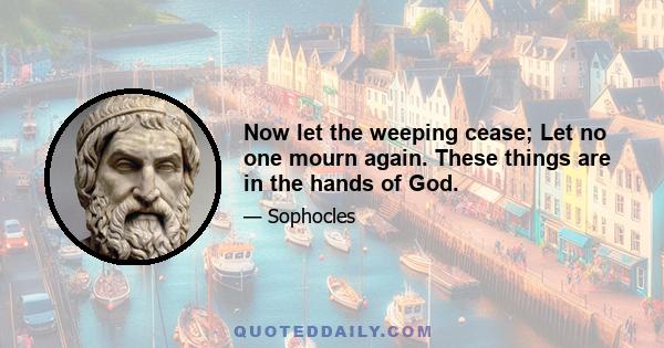 Now let the weeping cease; Let no one mourn again. These things are in the hands of God.