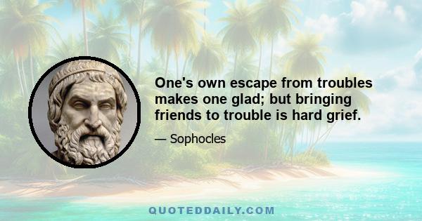 One's own escape from troubles makes one glad; but bringing friends to trouble is hard grief.