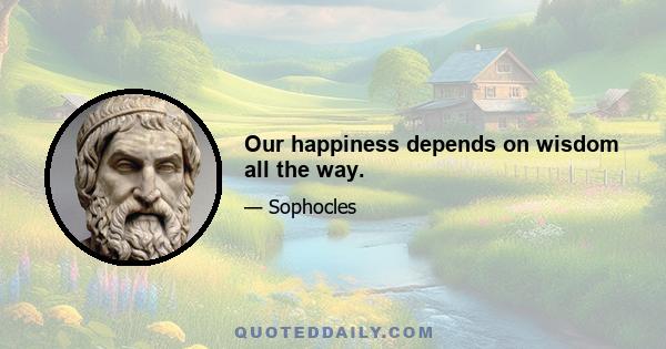 Our happiness depends on wisdom all the way.