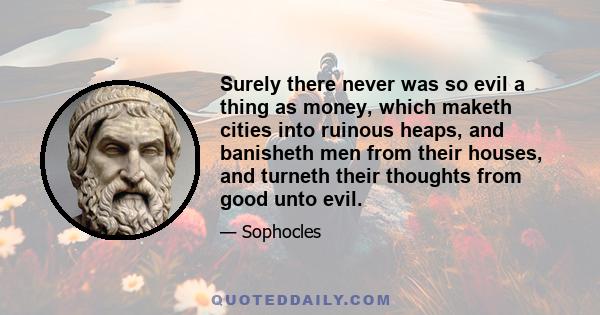 Surely there never was so evil a thing as money, which maketh cities into ruinous heaps, and banisheth men from their houses, and turneth their thoughts from good unto evil.