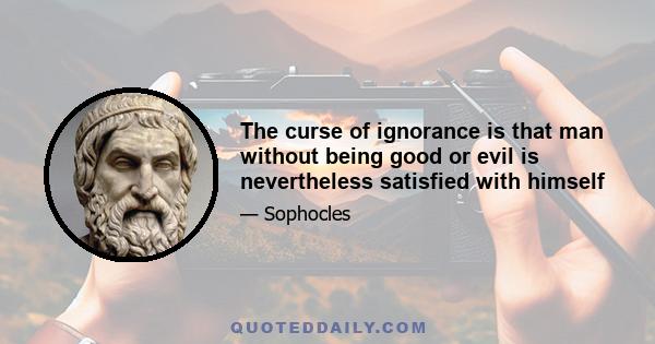 The curse of ignorance is that man without being good or evil is nevertheless satisfied with himself