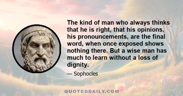 The kind of man who always thinks that he is right, that his opinions, his pronouncements, are the final word, when once exposed shows nothing there. But a wise man has much to learn without a loss of dignity.