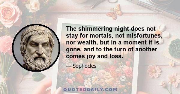 The shimmering night does not stay for mortals, not misfortunes, nor wealth, but in a moment it is gone, and to the turn of another comes joy and loss.