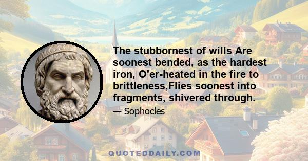 The stubbornest of wills Are soonest bended, as the hardest iron, O'er-heated in the fire to brittleness,Flies soonest into fragments, shivered through.